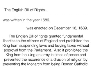 The English Bill of Rights...

was written in the year 1689.

               was enacted on December 16, 1689.

     The English Bill of rights granted fundamental
liberties to the citizens of England and prohibited the
King from suspending laws and levying taxes without
 approval from the Parliament. Also it prohibited the
   King from housing an army in times of peace and
  prevented the recurrence of a division of religion by
preventing the Monarch from being Roman Catholic.
 