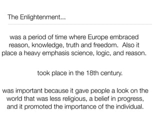 The Enlightenment...


   was a period of time where Europe embraced
   reason, knowledge, truth and freedom. Also it
place a heavy emphasis science, logic, and reason.


            took place in the 18th century.

was important because it gave people a look on the
 world that was less religious, a belief in progress,
 and it promoted the importance of the individual.
 