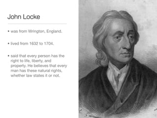 John Locke

• was from Wrington, England.


• lived from 1632 to 1704.


• said that every person has the
  right to life, liberty, and
  property. He believes that every
  man has these natural rights,
  whether law states it or not.
 