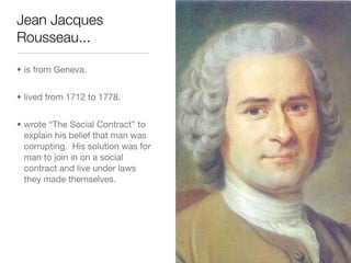 Jean Jacques
Rousseau...

• is from Geneva.


• lived from 1712 to 1778.


• wrote “The Social Contract” to
  explain his belief that man was
  corrupting. His solution was for
  man to join in on a social
  contract and live under laws
  they made themselves.
 