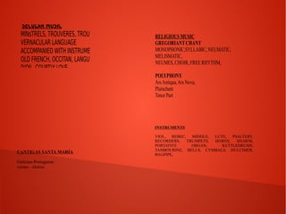 SECULAR MUSIC 
MINsTRELS, TROUVERES, TROUBADOURS, 
VERNACULAR LANGUAGE 
ACCOMPANIED WITH INSTRUMENTS 
OLD FRENCH, OCCITAN, LANGUE D'OC, LANGUE 
D'OIL, COURTLY LOVE, 
RELIGIOUS MUSIC 
GREGORIANT CHANT 
MONOPHONIC,SYLLABIC, NEUMATIC, 
MELISMATIC, 
NEUMES, CHOIR, FREE RHYTHM, 
POLYPHONY 
Ars Antiqua, Ars Nova, 
Plainchant 
Tenor Part 
INSTRUMENTS 
VIOL, REBEC, MIDDLE, LUTE, PSALTERY, 
RECORDERS, TRUMPETS, HORNS, SHAWM, 
PORTATIVE ORGAN, KETTLEDRUMS, 
TAMBOURINE, BELLS, CYMBALS, DULCIMER, 
BAGPIPE, CANTIGAS SANTA MARÍA 
Galician-Portuguese 
versus - chorus 
