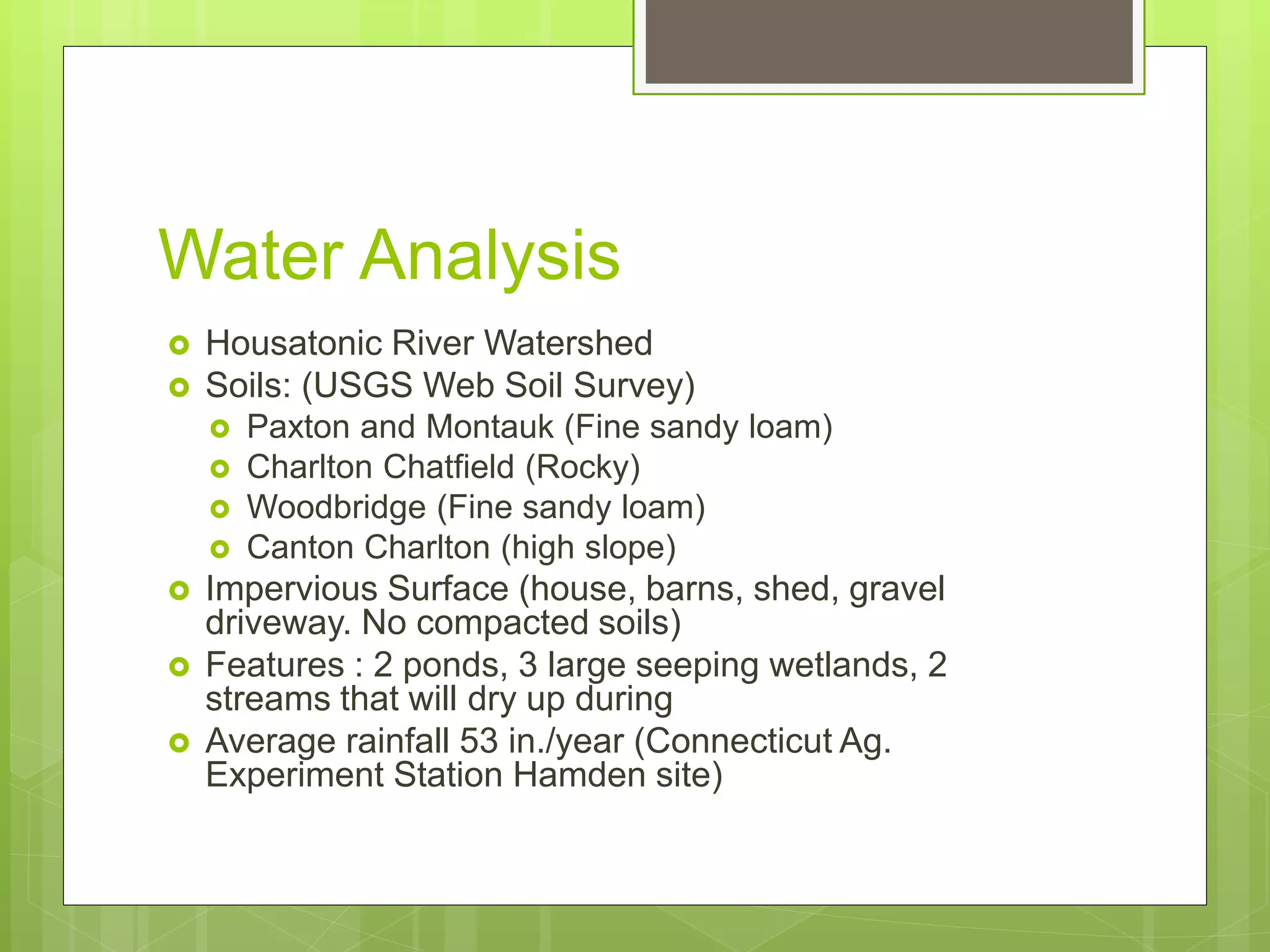 Water Analysis
 Housatonic River Watershed
 Soils: (USGS Web Soil Survey)
 Paxton and Montauk (Fine sandy loam)
 Charlton Chatfield (Rocky)
 Woodbridge (Fine sandy loam)
 Canton Charlton (high slope)
 Impervious Surface (house, barns, shed, gravel
driveway. No compacted soils)
 Features : 2 ponds, 3 large seeping wetlands, 2
streams that will dry up during
 Average rainfall 53 in./year (Connecticut Ag.
Experiment Station Hamden site)
 