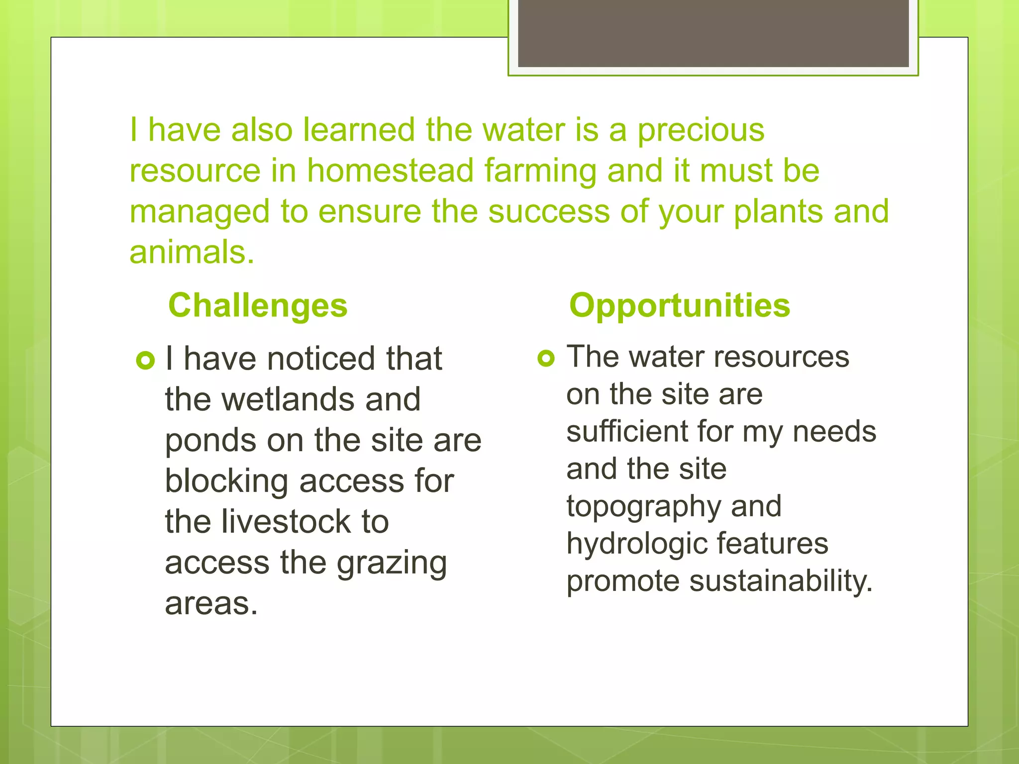 I have also learned the water is a precious
resource in homestead farming and it must be
managed to ensure the success of your plants and
animals.
Challenges
 I have noticed that
the wetlands and
ponds on the site are
blocking access for
the livestock to
access the grazing
areas.
Opportunities
 The water resources
on the site are
sufficient for my needs
and the site
topography and
hydrologic features
promote sustainability.
 