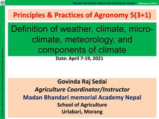 Madan Bhandari Memorial Academy Nepal (Affiliated to CTEVT)
Principles
and
Practices
of
Agronomy
by
Govinda
Raj
Sedai,
Agronomist
Principles & Practices of Agronomy 5(3+1)
Govinda Raj Sedai
Agriculture Coordinator/Instructor
Madan Bhandari memorial Academy Nepal
School of Agriculture
Urlabari, Morang
Definition of weather, climate, micro-
climate, meteorology, and
components of climate
Date: April 7-19, 2021
 