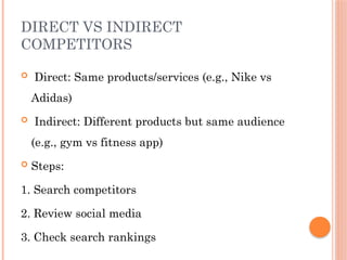 DIRECT VS INDIRECT
COMPETITORS
 Direct: Same products/services (e.g., Nike vs
Adidas)
 Indirect: Different products but same audience
(e.g., gym vs fitness app)
 Steps:
1. Search competitors
2. Review social media
3. Check search rankings
 