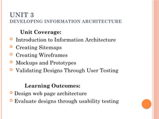 UNIT 3
DEVELOPING INFORMATION ARCHITECTURE
Unit Coverage:
 Introduction to Information Architecture
 Creating Sitemaps
 Creating Wireframes
 Mockups and Prototypes
 Validating Designs Through User Testing
Learning Outcomes:
 Design web page architecture
 Evaluate designs through usability testing
 