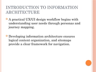 INTRODUCTION TO INFORMATION
ARCHITECTURE
 A practical UX/UI design workflow begins with
understanding user needs through personas and
journey mapping.
 Developing information architecture ensures
logical content organization, and sitemaps
provide a clear framework for navigation.
 