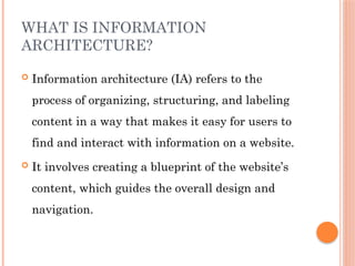 WHAT IS INFORMATION
ARCHITECTURE?
 Information architecture (IA) refers to the
process of organizing, structuring, and labeling
content in a way that makes it easy for users to
find and interact with information on a website.
 It involves creating a blueprint of the website’s
content, which guides the overall design and
navigation.
 