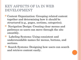 KEY ASPECTS OF IA IN WEB
DEVELOPMENT
 Content Organization: Grouping related content
together and determining how it should be
structured (e.g., pages, sections, categories).
 Navigation Design: Creating clear menus and
pathways so users can move through the site
smoothly.
 Labeling Systems: Using consistent and
understandable names for menus, buttons, and
sections.
 Search Systems: Designing how users can search
and retrieve content easily.
 