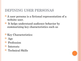 DEFINING USER PERSONAS
 A user persona is a fictional representation of a
website user.
 It helps understand audience behavior by
summarizing key characteristics such as
 Key Characteristics:
 Age
 Profession
 Interests
 Technical Skills
 