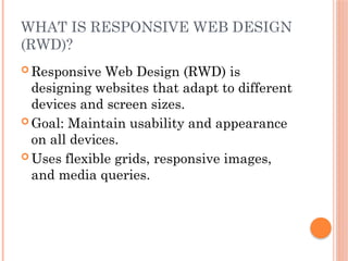 WHAT IS RESPONSIVE WEB DESIGN
(RWD)?
 Responsive Web Design (RWD) is
designing websites that adapt to different
devices and screen sizes.
 Goal: Maintain usability and appearance
on all devices.
 Uses flexible grids, responsive images,
and media queries.
 