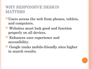 WHY RESPONSIVE DESIGN
MATTERS
 Users access the web from phones, tablets,
and computers.
 Websites must look good and function
properly on all devices.
 Enhances user experience and
accessibility.
 Google ranks mobile-friendly sites higher
in search results.
 