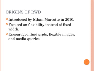 ORIGINS OF RWD
 Introduced by Ethan Marcotte in 2010.
 Focused on flexibility instead of fixed
width.
 Encouraged fluid grids, flexible images,
and media queries.
 