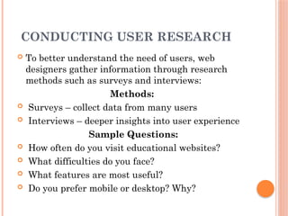 CONDUCTING USER RESEARCH
 To better understand the need of users, web
designers gather information through research
methods such as surveys and interviews:
Methods:
 Surveys – collect data from many users
 Interviews – deeper insights into user experience
Sample Questions:
 How often do you visit educational websites?
 What difficulties do you face?
 What features are most useful?
 Do you prefer mobile or desktop? Why?
 