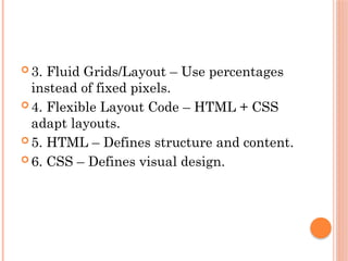  3. Fluid Grids/Layout – Use percentages
instead of fixed pixels.
 4. Flexible Layout Code – HTML + CSS
adapt layouts.
 5. HTML – Defines structure and content.
 6. CSS – Defines visual design.
 