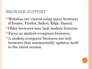 BROWSER SUPPORT
 Websites are viewed using many browsers
(Chrome, Firefox, Safari, Edge, Opera).
 Older browsers may lack modern features.
 Focus on modern evergreen browsers.
 A modern evergreen browsers are web
browsers that automatically updates itself
to the latest version
 
