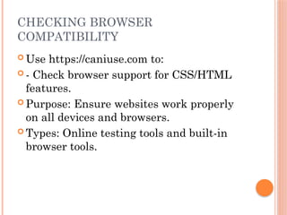 CHECKING BROWSER
COMPATIBILITY
 Use https://caniuse.com to:
 - Check browser support for CSS/HTML
features.
 Purpose: Ensure websites work properly
on all devices and browsers.
 Types: Online testing tools and built-in
browser tools.
 