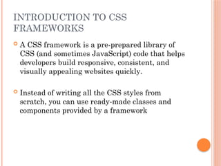 INTRODUCTION TO CSS
FRAMEWORKS
 A CSS framework is a pre-prepared library of
CSS (and sometimes JavaScript) code that helps
developers build responsive, consistent, and
visually appealing websites quickly.
 Instead of writing all the CSS styles from
scratch, you can use ready-made classes and
components provided by a framework
 