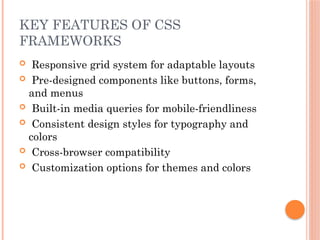 KEY FEATURES OF CSS
FRAMEWORKS
 Responsive grid system for adaptable layouts
 Pre-designed components like buttons, forms,
and menus
 Built-in media queries for mobile-friendliness
 Consistent design styles for typography and
colors
 Cross-browser compatibility
 Customization options for themes and colors
 
