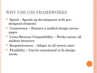 WHY USE CSS FRAMEWORKS
 Speed – Speeds up development with pre-
designed elements
 Consistency – Ensures a unified design across
pages
 Cross-Browser Compatibility – Works across all
modern browsers
 Responsiveness – Adapts to all screen sizes
 Flexibility – Can be customized to fit design
needs
 