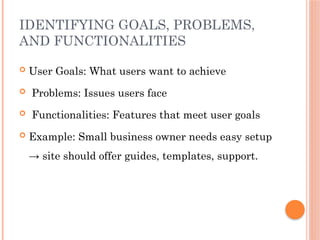 IDENTIFYING GOALS, PROBLEMS,
AND FUNCTIONALITIES
 User Goals: What users want to achieve
 Problems: Issues users face
 Functionalities: Features that meet user goals
 Example: Small business owner needs easy setup
→ site should offer guides, templates, support.
 