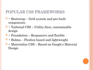 POPULAR CSS FRAMEWORKS
 • Bootstrap – Grid system and pre-built
components
 • Tailwind CSS – Utility-first, customizable
design
 • Foundation – Responsive and flexible
 • Bulma – Flexbox-based and lightweight
 • Materialize CSS – Based on Google’s Material
Design
 