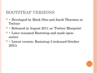 BOOTSTRAP VERSIONS
 • Developed by Mark Otto and Jacob Thornton at
Twitter
 • Released in August 2011 as 'Twitter Blueprint'
 • Later renamed Bootstrap and made open-
source
 • Latest version: Bootstrap 5 (released October
2021)
 