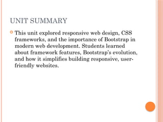 UNIT SUMMARY
 This unit explored responsive web design, CSS
frameworks, and the importance of Bootstrap in
modern web development. Students learned
about framework features, Bootstrap’s evolution,
and how it simplifies building responsive, user-
friendly websites.
 