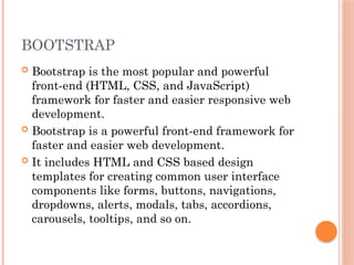BOOTSTRAP
 Bootstrap is the most popular and powerful
front-end (HTML, CSS, and JavaScript)
framework for faster and easier responsive web
development.
 Bootstrap is a powerful front-end framework for
faster and easier web development.
 It includes HTML and CSS based design
templates for creating common user interface
components like forms, buttons, navigations,
dropdowns, alerts, modals, tabs, accordions,
carousels, tooltips, and so on.
 
