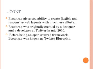 …CONT
 Bootstrap gives you ability to create flexible and
responsive web layouts with much less efforts.
 Bootstrap was originally created by a designer
and a developer at Twitter in mid 2010.
 Before being an open-sourced framework,
Bootstrap was known as Twitter Blueprint.
 