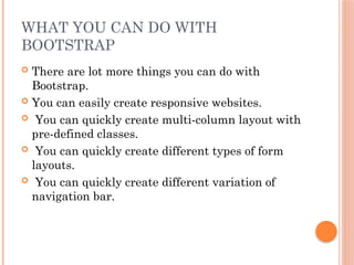 WHAT YOU CAN DO WITH
BOOTSTRAP
 There are lot more things you can do with
Bootstrap.
 You can easily create responsive websites.
 You can quickly create multi-column layout with
pre-defined classes.
 You can quickly create different types of form
layouts.
 You can quickly create different variation of
navigation bar.
 