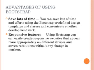 ADVANTAGES OF USING
BOOTSTRAP
 Save lots of time — You can save lots of time
and efforts using the Bootstrap predefined design
templates and classes and concentrate on other
development work.
 Responsive features — Using Bootstrap you
can easily create responsive websites that appear
more appropriately on different devices and
screen resolutions without any change in
markup.
 