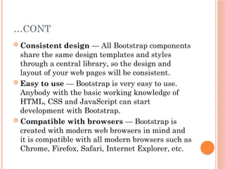 …CONT
 Consistent design — All Bootstrap components
share the same design templates and styles
through a central library, so the design and
layout of your web pages will be consistent.
 Easy to use — Bootstrap is very easy to use.
Anybody with the basic working knowledge of
HTML, CSS and JavaScript can start
development with Bootstrap.
 Compatible with browsers — Bootstrap is
created with modern web browsers in mind and
it is compatible with all modern browsers such as
Chrome, Firefox, Safari, Internet Explorer, etc.
 