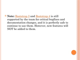  Note: Bootstrap 3 and Bootstrap 4 is still
supported by the team for critical bugfixes and
documentation changes, and it is perfectly safe to
continue to use them. However, new features will
NOT be added to them.
 