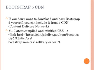 BOOTSTRAP 5 CDN
 If you don't want to download and host Bootstrap
5 yourself, you can include it from a CDN
(Content Delivery Network)
 <!-- Latest compiled and minified CSS -->
<link href="https://cdn.jsdelivr.net/npm/bootstra
p@5.3.3/dist/css/
bootstrap.min.css" rel="stylesheet">
 