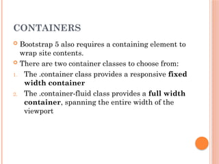 CONTAINERS
 Bootstrap 5 also requires a containing element to
wrap site contents.
 There are two container classes to choose from:
1. The .container class provides a responsive fixed
width container
2. The .container-fluid class provides a full width
container, spanning the entire width of the
viewport
 