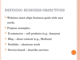 DEFINING BUSINESS OBJECTIVES
 Websites must align business goals with user
needs.
 Purpose examples:
 E-commerce – sell products (e.g., Amazon)
 Blog – share content (e.g., Medium)
 Portfolio – showcase work
 Service-based – describe services
 