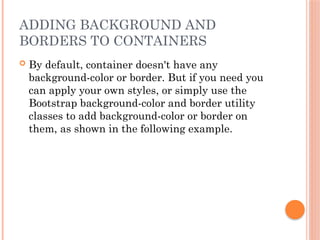 ADDING BACKGROUND AND
BORDERS TO CONTAINERS
 By default, container doesn't have any
background-color or border. But if you need you
can apply your own styles, or simply use the
Bootstrap background-color and border utility
classes to add background-color or border on
them, as shown in the following example.
 