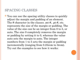 SPACING CLASSES
 You can use the spacing utility classes to quickly
adjust the margin and padding of an element.
The # character in the classes .mt-#, .pt-#, etc.
represents the size of the margin or padding. The
value of the size can be an integer from 0 to 5, or
auto. The size 0 completely removes the margin
or padding by setting it to 0, whereas the value
auto sets the margin to auto. The integer
numbers from 1 to 5 sets the margin or padding
incrementally (ranging from 0.25rem to 3rem).
Try out the examples to see how it works:
 