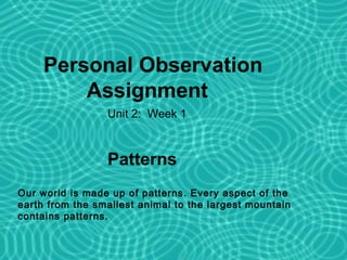 Personal Observation
         Assignment
                 Unit 2: Week 1



                 Patterns 2
                      Unit

Our world is made up of patterns. Every aspect of the
earth from the smallest animal to the largest mountain
contains patterns.
 