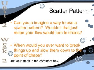 Scatter Pattern
• Can you a imagine a way to use a
  scatter pattern? Wouldn’t that just
  mean your flow would turn to chaos?


• When would you ever want to break
  things up and slow them down to the
  point of chaos?
Jot your ideas in the comment box.
 