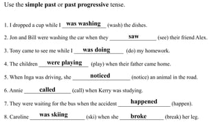 Use the simple past or past progressive tense.
1. I dropped a cup while I ________________ (wash) the dishes.
2. Jon and B...