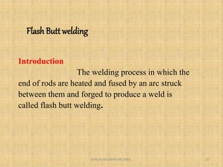 Flash Butt welding
Introduction
The welding process in which the
end of rods are heated and fused by an arc struck
between them and forged to produce a weld is
called flash butt welding.
VENGALAKUMAR ME,MBA., 31
 