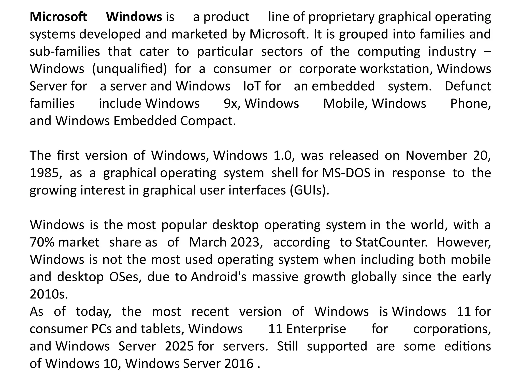 Microsoft Windows is a product line of proprietary graphical operating
systems developed and marketed by Microsoft. It is grouped into families and
sub-families that cater to particular sectors of the computing industry –
Windows (unqualified) for a consumer or corporate workstation, Windows
Server for a server and Windows IoT for an embedded system. Defunct
families include Windows 9x, Windows Mobile, Windows Phone,
and Windows Embedded Compact.
The first version of Windows, Windows 1.0, was released on November 20,
1985, as a graphical operating system shell for MS-DOS in response to the
growing interest in graphical user interfaces (GUIs).
Windows is the most popular desktop operating system in the world, with a
70% market share as of March 2023, according to StatCounter. However,
Windows is not the most used operating system when including both mobile
and desktop OSes, due to Android's massive growth globally since the early
2010s.
As of today, the most recent version of Windows is Windows 11 for
consumer PCs and tablets, Windows 11 Enterprise for corporations,
and Windows Server 2025 for servers. Still supported are some editions
of Windows 10, Windows Server 2016 .
 