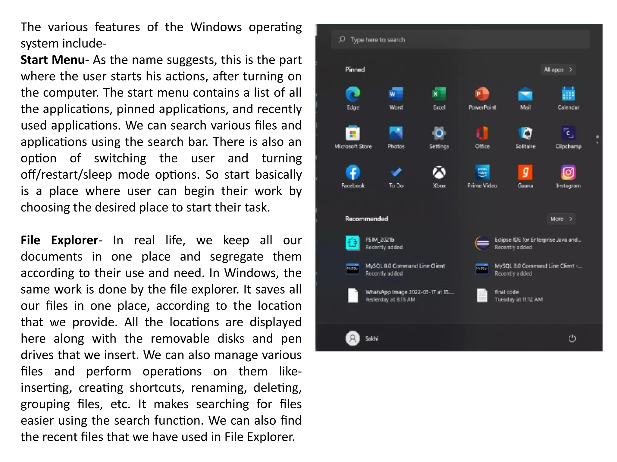 The various features of the Windows operating
system include-
Start Menu- As the name suggests, this is the part
where the user starts his actions, after turning on
the computer. The start menu contains a list of all
the applications, pinned applications, and recently
used applications. We can search various files and
applications using the search bar. There is also an
option of switching the user and turning
off/restart/sleep mode options. So start basically
is a place where user can begin their work by
choosing the desired place to start their task.
File Explorer- In real life, we keep all our
documents in one place and segregate them
according to their use and need. In Windows, the
same work is done by the file explorer. It saves all
our files in one place, according to the location
that we provide. All the locations are displayed
here along with the removable disks and pen
drives that we insert. We can also manage various
files and perform operations on them like-
inserting, creating shortcuts, renaming, deleting,
grouping files, etc. It makes searching for files
easier using the search function. We can also find
the recent files that we have used in File Explorer.
 