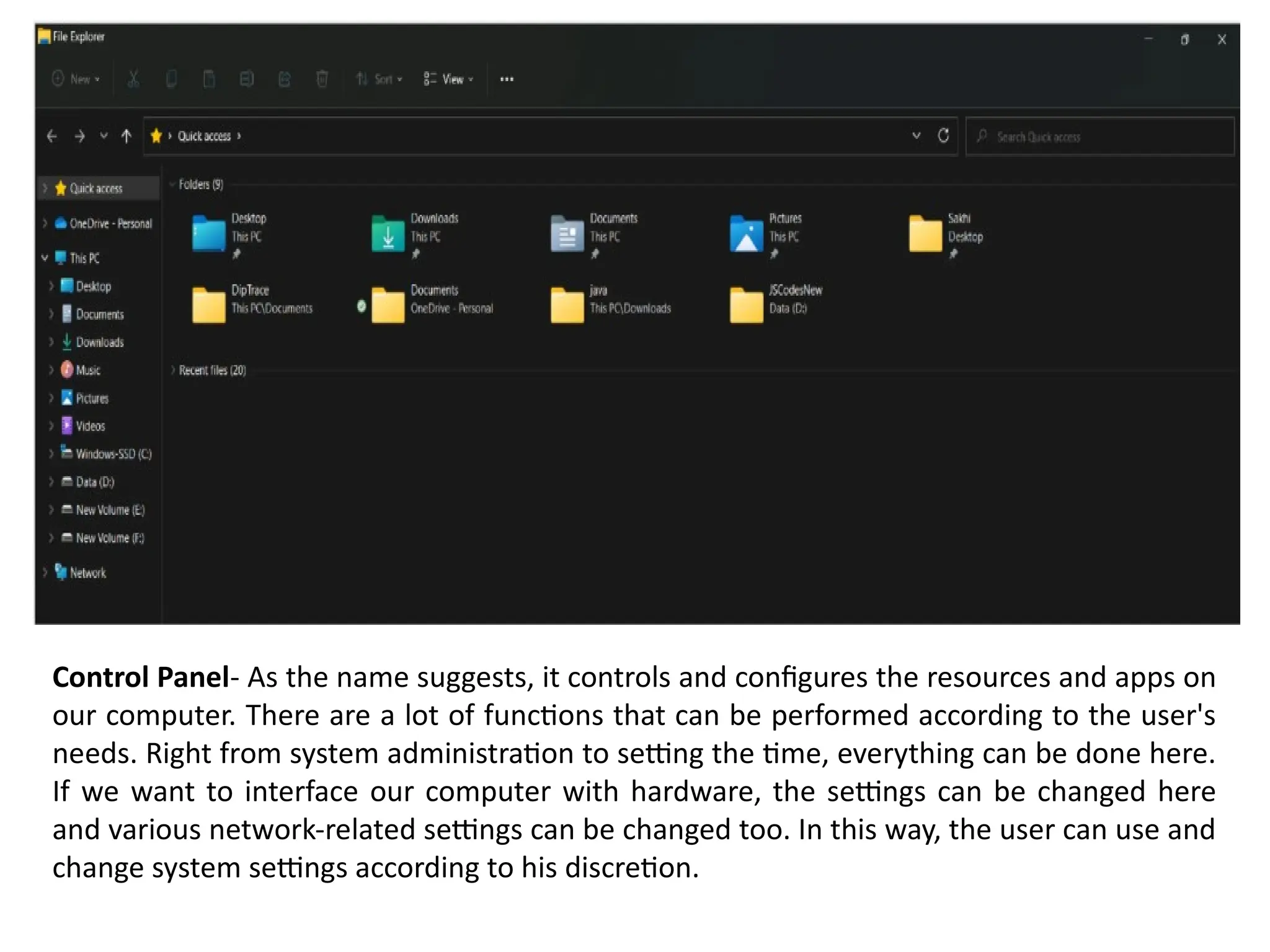 Control Panel- As the name suggests, it controls and configures the resources and apps on
our computer. There are a lot of functions that can be performed according to the user's
needs. Right from system administration to setting the time, everything can be done here.
If we want to interface our computer with hardware, the settings can be changed here
and various network-related settings can be changed too. In this way, the user can use and
change system settings according to his discretion.
 