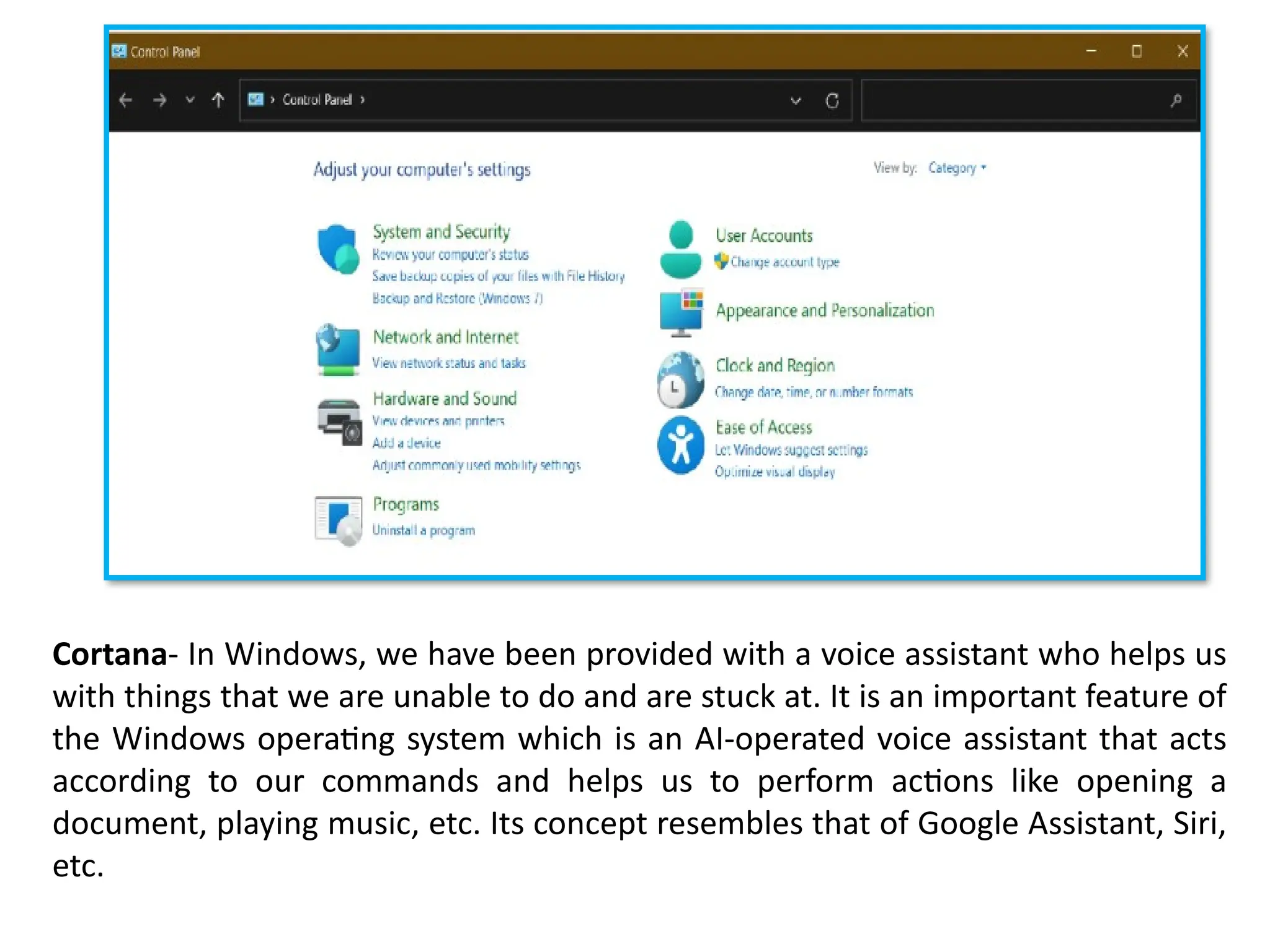 Cortana- In Windows, we have been provided with a voice assistant who helps us
with things that we are unable to do and are stuck at. It is an important feature of
the Windows operating system which is an AI-operated voice assistant that acts
according to our commands and helps us to perform actions like opening a
document, playing music, etc. Its concept resembles that of Google Assistant, Siri,
etc.
 