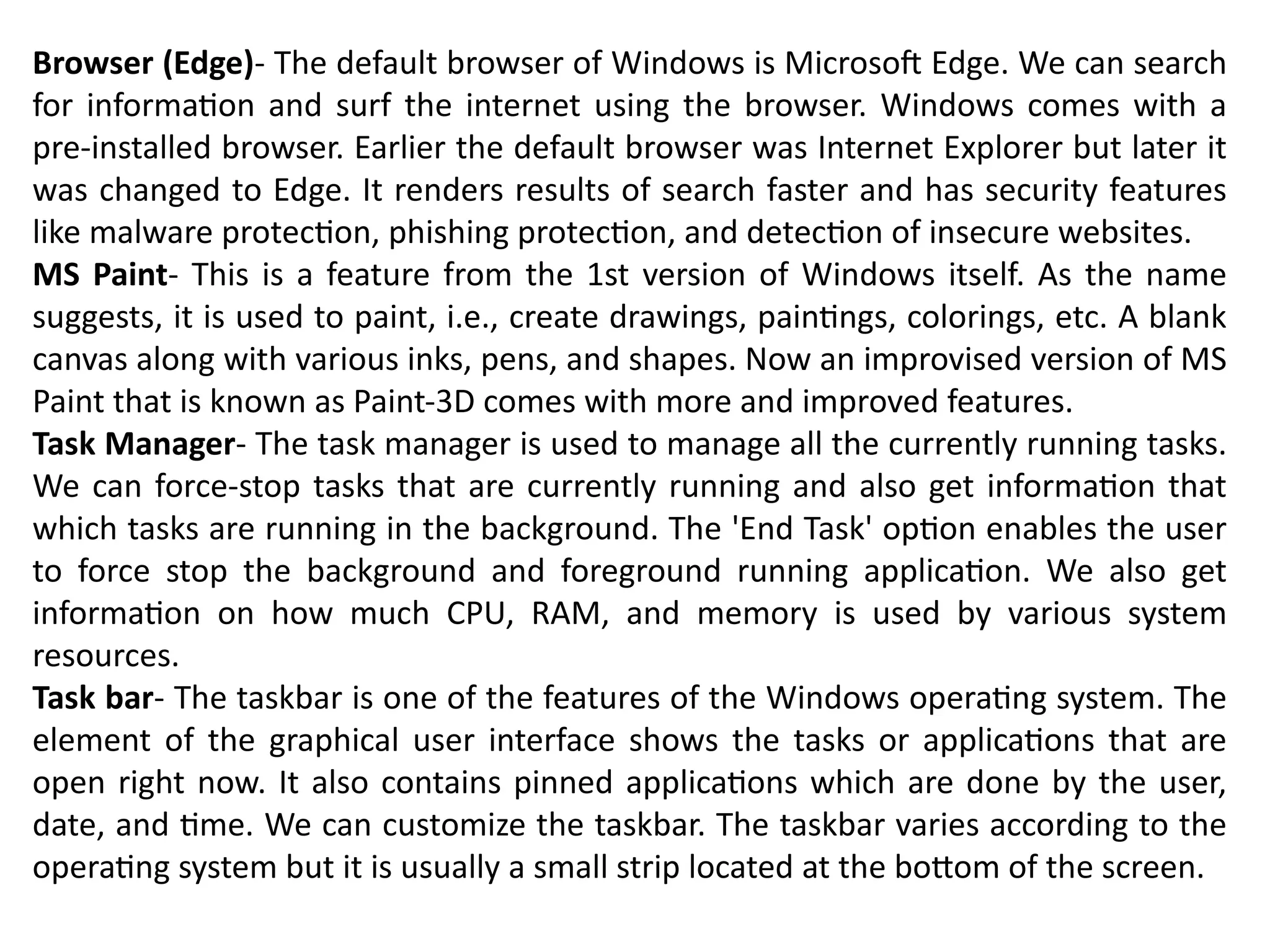 Browser (Edge)- The default browser of Windows is Microsoft Edge. We can search
for information and surf the internet using the browser. Windows comes with a
pre-installed browser. Earlier the default browser was Internet Explorer but later it
was changed to Edge. It renders results of search faster and has security features
like malware protection, phishing protection, and detection of insecure websites.
MS Paint- This is a feature from the 1st version of Windows itself. As the name
suggests, it is used to paint, i.e., create drawings, paintings, colorings, etc. A blank
canvas along with various inks, pens, and shapes. Now an improvised version of MS
Paint that is known as Paint-3D comes with more and improved features.
Task Manager- The task manager is used to manage all the currently running tasks.
We can force-stop tasks that are currently running and also get information that
which tasks are running in the background. The 'End Task' option enables the user
to force stop the background and foreground running application. We also get
information on how much CPU, RAM, and memory is used by various system
resources.
Task bar- The taskbar is one of the features of the Windows operating system. The
element of the graphical user interface shows the tasks or applications that are
open right now. It also contains pinned applications which are done by the user,
date, and time. We can customize the taskbar. The taskbar varies according to the
operating system but it is usually a small strip located at the bottom of the screen.
 