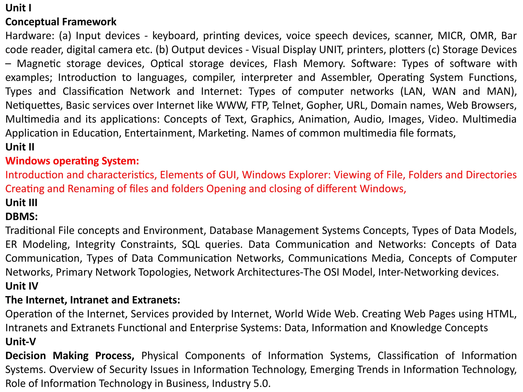 Unit I
Conceptual Framework
Hardware: (a) Input devices - keyboard, printing devices, voice speech devices, scanner, MICR, OMR, Bar
code reader, digital camera etc. (b) Output devices - Visual Display UNIT, printers, plotters (c) Storage Devices
– Magnetic storage devices, Optical storage devices, Flash Memory. Software: Types of software with
examples; Introduction to languages, compiler, interpreter and Assembler, Operating System Functions,
Types and Classification Network and Internet: Types of computer networks (LAN, WAN and MAN),
Netiquettes, Basic services over Internet like WWW, FTP, Telnet, Gopher, URL, Domain names, Web Browsers,
Multimedia and its applications: Concepts of Text, Graphics, Animation, Audio, Images, Video. Multimedia
Application in Education, Entertainment, Marketing. Names of common multimedia file formats,
Unit II
Windows operating System:
Introduction and characteristics, Elements of GUI, Windows Explorer: Viewing of File, Folders and Directories
Creating and Renaming of files and folders Opening and closing of different Windows,
Unit III
DBMS:
Traditional File concepts and Environment, Database Management Systems Concepts, Types of Data Models,
ER Modeling, Integrity Constraints, SQL queries. Data Communication and Networks: Concepts of Data
Communication, Types of Data Communication Networks, Communications Media, Concepts of Computer
Networks, Primary Network Topologies, Network Architectures-The OSI Model, Inter-Networking devices.
Unit IV
The Internet, Intranet and Extranets:
Operation of the Internet, Services provided by Internet, World Wide Web. Creating Web Pages using HTML,
Intranets and Extranets Functional and Enterprise Systems: Data, Information and Knowledge Concepts
Unit-V
Decision Making Process, Physical Components of Information Systems, Classification of Information
Systems. Overview of Security Issues in Information Technology, Emerging Trends in Information Technology,
Role of Information Technology in Business, Industry 5.0.
 