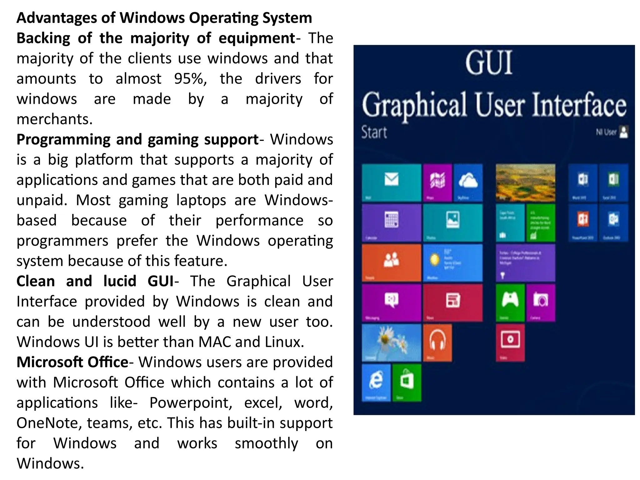 Advantages of Windows Operating System
Backing of the majority of equipment- The
majority of the clients use windows and that
amounts to almost 95%, the drivers for
windows are made by a majority of
merchants.
Programming and gaming support- Windows
is a big platform that supports a majority of
applications and games that are both paid and
unpaid. Most gaming laptops are Windows-
based because of their performance so
programmers prefer the Windows operating
system because of this feature.
Clean and lucid GUI- The Graphical User
Interface provided by Windows is clean and
can be understood well by a new user too.
Windows UI is better than MAC and Linux.
Microsoft Office- Windows users are provided
with Microsoft Office which contains a lot of
applications like- Powerpoint, excel, word,
OneNote, teams, etc. This has built-in support
for Windows and works smoothly on
Windows.
 